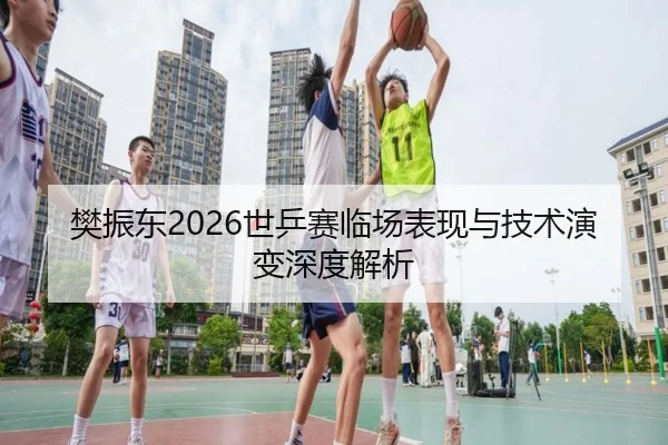樊振东2026世乒赛临场表现与技术演变深度解析