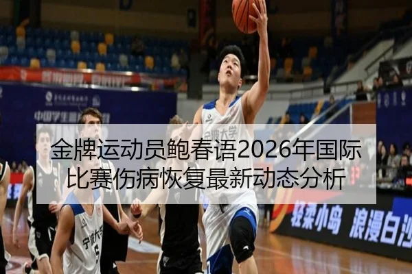 金牌运动员鲍春语2026年国际比赛伤病恢复最新动态分析