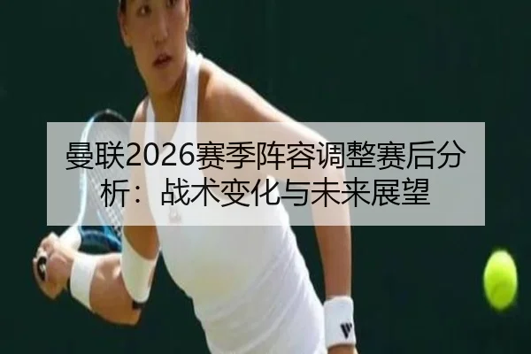 曼联2026赛季阵容调整赛后分析：战术变化与未来展望