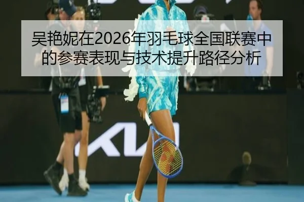 吴艳妮在2026年羽毛球全国联赛中的参赛表现与技术提升路径分析
